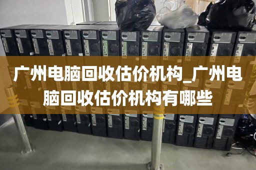 广州电脑回收估价机构_广州电脑回收估价机构有哪些