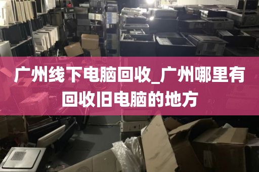 广州线下电脑回收_广州哪里有回收旧电脑的地方