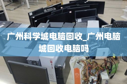 广州科学城电脑回收_广州电脑城回收电脑吗