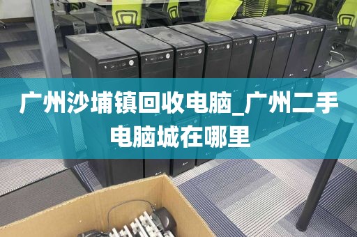 广州沙埔镇回收电脑_广州二手电脑城在哪里