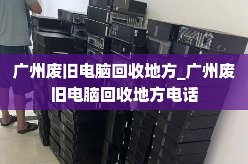 广州废旧电脑回收地方_广州废旧电脑回收地方电话