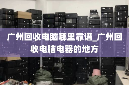 广州回收电脑哪里靠谱_广州回收电脑电器的地方