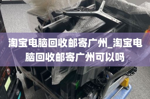 淘宝电脑回收邮寄广州_淘宝电脑回收邮寄广州可以吗