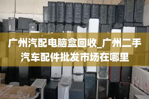 广州汽配电脑盒回收_广州二手汽车配件批发市场在哪里