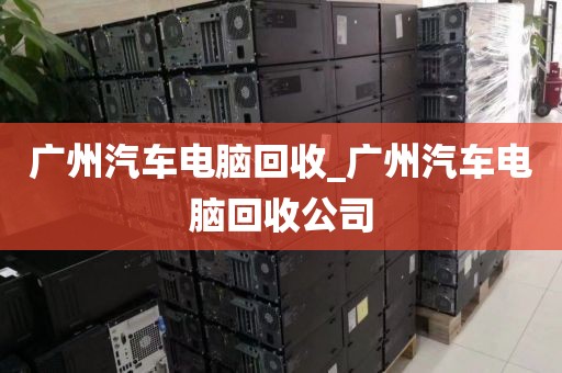 广州汽车电脑回收_广州汽车电脑回收公司