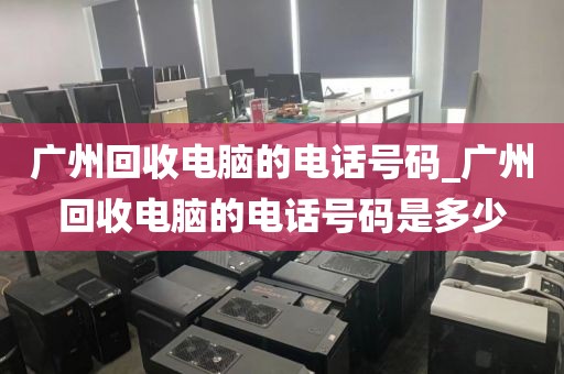 广州回收电脑的电话号码_广州回收电脑的电话号码是多少