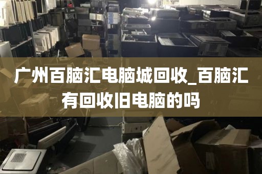 广州百脑汇电脑城回收_百脑汇有回收旧电脑的吗