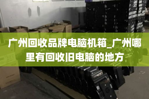 广州回收品牌电脑机箱_广州哪里有回收旧电脑的地方