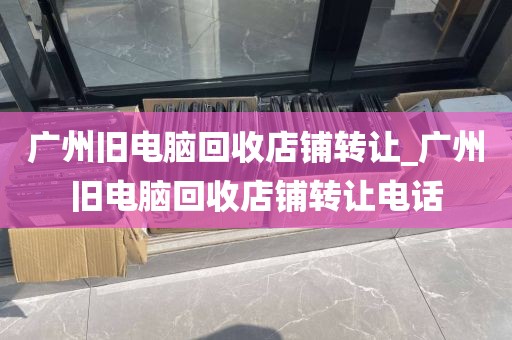 广州旧电脑回收店铺转让_广州旧电脑回收店铺转让电话