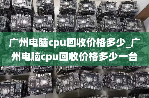 广州电脑cpu回收价格多少_广州电脑cpu回收价格多少一台