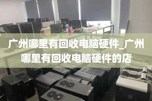 广州哪里有回收电脑硬件_广州哪里有回收电脑硬件的店