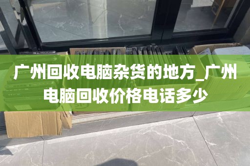 广州回收电脑杂货的地方_广州电脑回收价格电话多少