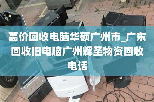 高价回收电脑华硕广州市_广东回收旧电脑广州辉圣物资回收电话