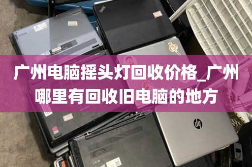 广州电脑摇头灯回收价格_广州哪里有回收旧电脑的地方