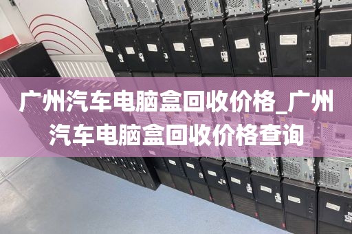 广州汽车电脑盒回收价格_广州汽车电脑盒回收价格查询