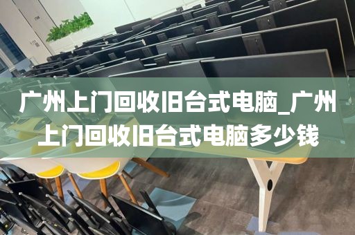 广州上门回收旧台式电脑_广州上门回收旧台式电脑多少钱