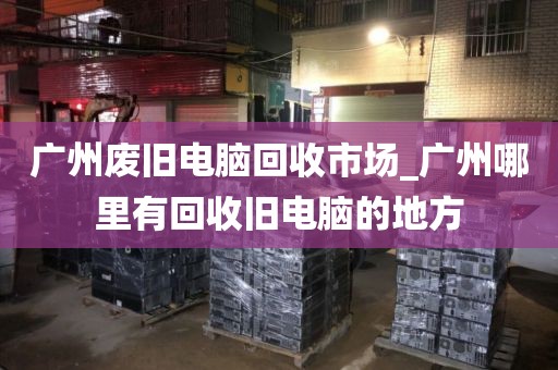 广州废旧电脑回收市场_广州哪里有回收旧电脑的地方