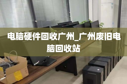 电脑硬件回收广州_广州废旧电脑回收站