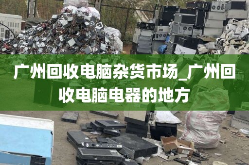 广州回收电脑杂货市场_广州回收电脑电器的地方